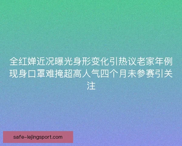 全红婵近况曝光身形变化引热议老家年例现身口罩难掩超高人气四个月未参赛引关注