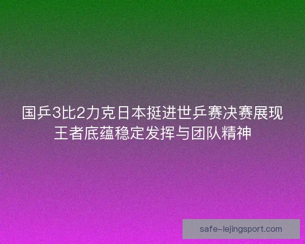 国乒3比2力克日本挺进世乒赛决赛展现王者底蕴稳定发挥与团队精神